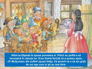 Albă-ca-Zăpada le spuse povestea ei. Piticii au poftit-o să 
locuiască în căsuţa lor. Erau foarte fericiţi că o puteau ajuta. 
- O! Mulţumesc din suflet! spuse fetiţa. Vă promit că o să am grijă 
de voi aşa cum oi şti eu mai bine. 
 