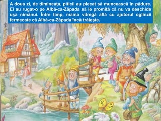 A doua zi, de dimineaţa, piticii au plecat să muncească în pădure. 
Ei au rugat-o pe Albă-ca-Zăpada să le promită că nu va deschide 
uşa nimănui. Între timp, mama vitregă află cu ajutorul oglinzii 
fermecate că Albă-ca-Zăpada încă trăieşte. 
 