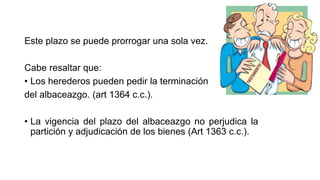 Este plazo se puede prorrogar una sola vez.
Cabe resaltar que:
• Los herederos pueden pedir la terminación
del albaceazgo. (art 1364 c.c.).
• La vigencia del plazo del albaceazgo no perjudica la
partición y adjudicación de los bienes (Art 1363 c.c.).