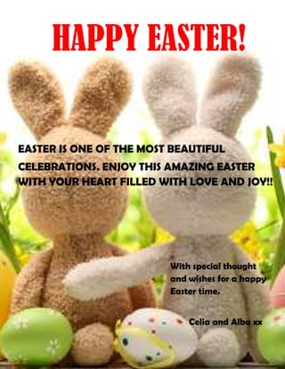 With special thought
and wishes for a happy
Easter time.
Celia and Alba xx
HAPPY EASTER!
EASTER IS ONE OF THE MOST BEAUTIFUL
CELEBRATIONS. ENJOY THIS AMAZING EASTER
WITH YOUR HEART FILLED WITH LOVE AND JOY!!
 