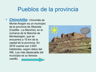 Pueblos de la provincia
• Chinchilla: Chinchilla de
  Monte-Aragón es un municipio
  de la provincia de Albacete
  (Castilla - La Mancha), en la
  comarca de la Mancha de
  Montearagón, que se
  encuentra a 15 km de la
  capital de la provincia. En
  2010 cuenta con 3.924
  habitantes, según datos del
  INE. Los más destacable del
  municipio es su famoso
  castillo.
 