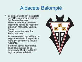 Albacete Balompié
• El club se fundó el 1 de agosto
  de 1940, su primer presidente
  fue Antonio Lozano
  Matarredona y los primeros
  jugadores (todos de Albacete)
  Colomer, Manolete, Camota,
  Porro.
  Su primer entrenador fue
  Pedro Monzón.
  Actualmente el club milita en la
  segunda división B española y
  lucha por ascender a la Liga
  Adelante.
  Su mejor época llegó en los
  años noventa que de la
  temporada 91-92 a la 95-96
  jugó en primera división
 