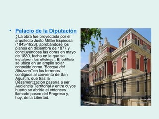 • Palacio de la Diputación
  : La obra fue proyectada por el
  arquitecto Justo Millán Espinosa
  (1843-1928), aprobándose los
  planos en diciembre de 1877 y
  concluyéndose las obras en mayo
  de 1880, fecha en la que se
  instalaron las oficinas . El edificio
  se ubica en un amplio solar
  conocido como "Bosque del
  Altozano" en los terrenos
  contiguos al convento de San
  Agustín, que tras la
  Desamortización pasaría a ser
  Audiencia Territorial y entre cuyos
  huerto se abriría el entonces
  llamado paseo del Progreso y,
  hoy, de la Libertad.
 