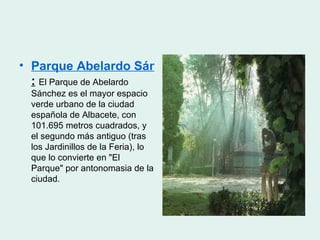 • Parque Abelardo Sánchez
  : El Parque de Abelardo
 Sánchez es el mayor espacio
 verde urbano de la ciudad
 española de Albacete, con
 101.695 metros cuadrados, y
 el segundo más antiguo (tras
 los Jardinillos de la Feria), lo
 que lo convierte en "El
 Parque" por antonomasia de la
 ciudad.
 