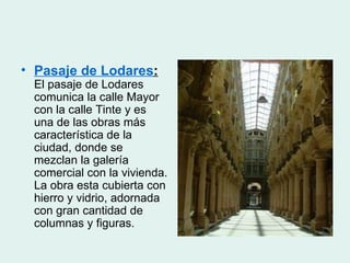 • Pasaje de Lodares:
 El pasaje de Lodares
 comunica la calle Mayor
 con la calle Tinte y es
 una de las obras más
 característica de la
 ciudad, donde se
 mezclan la galería
 comercial con la vivienda.
 La obra esta cubierta con
 hierro y vidrio, adornada
 con gran cantidad de
 columnas y figuras.
 