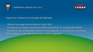 CAMPAÑA DE ABONOS 2012 / 2013




Supone un cambio en el concepto de Abonado

· Ahora el que paga más no tiene el mejor sitio.
· O lo que es lo mismo, el precio no define la ubicación en la grada del estadio
· Puntualizar que el abonado sí tiene un sitio asignado, no se trata de una entrada
libre al estadio. Cada abonado tiene su asiento asignado.
 