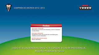 CAMPAÑA DE ABONOS 2012 / 2013




¡¡¡OJO !!! A LAS RENOVACIONES Y EN ESPECIAL A LAS DE PREFERENCIA,
                     ALGUNO PERDERA SU SITIO
 