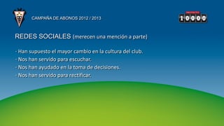 CAMPAÑA DE ABONOS 2012 / 2013



REDES SOCIALES (merecen una mención a parte)

· Han supuesto el mayor cambio en la cultura del club.
· Nos han servido para escuchar.
· Nos han ayudado en la toma de decisiones.
· Nos han servido para rectificar.
 