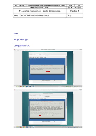 IES L’ESTATUT – CFGS Administració de Sistemes Informàtics en Xarxa UF 4 P1
M15: Mòdul de DUAL DATA: 19/11/15
P1. Avaries, manteniment i Gestió d'incidències. Pràctica 1
NOM I COGNOMS:Marc Albacete Villada Grup:
GLPI
apt-get install glpi
Configuración GLPI.
 