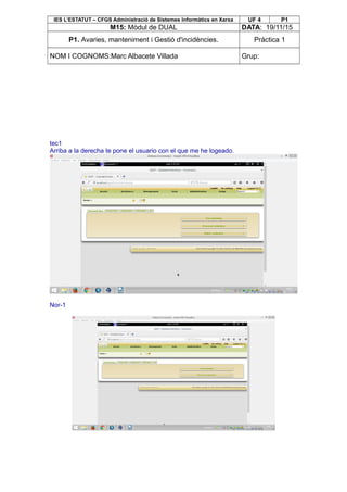 IES L’ESTATUT – CFGS Administració de Sistemes Informàtics en Xarxa UF 4 P1
M15: Mòdul de DUAL DATA: 19/11/15
P1. Avaries, manteniment i Gestió d'incidències. Pràctica 1
NOM I COGNOMS:Marc Albacete Villada Grup:
tec1
Arriba a la derecha te pone el usuario con el que me he logeado.
Nor-1
 