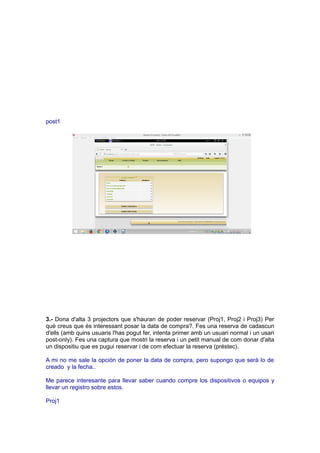 post1
3.- Dona d'alta 3 projectors que s'hauran de poder reservar (Proj1, Proj2 i Proj3) Per
què creus que és interessant posar la data de compra?. Fes una reserva de cadascun
d'ells (amb quins usuaris l'has pogut fer, intenta primer amb un usuari normal i un usari
post-only). Fes una captura que mostri la reserva i un petit manual de com donar d'alta
un dispositiu que es pugui reservar i de com efectuar la reserva (préstec).
A mi no me sale la opción de poner la data de compra, pero supongo que serà lo de
creado y la fecha..
Me parece interesante para llevar saber cuando compre los dispositivos o equipos y
llevar un registro sobre estos.
Proj1
 