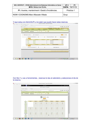 IES L’ESTATUT – CFGS Administració de Sistemes Informàtics en Xarxa UF 4 P1
M15: Mòdul de DUAL DATA: 19/11/15
P1. Avaries, manteniment i Gestió d'incidències. Pràctica 1
NOM I COGNOMS:Marc Albacete Villada Grup:
Y aquí estoy con AdminGLPI y me salen que puedo hacer estas reservas.
Con Nor-1 y vas a herramientas , reservas le das al calendario y seleccionas el dia de
la reserva.
 