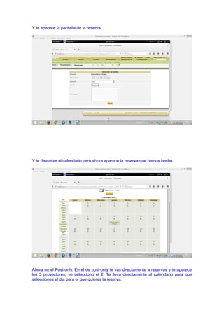 Y te aparece la pantalla de la reserva.
Y te devuelve al calendario però ahora aparece la reserva que hemos hecho.
Ahora en el Post-only. En el de post-only te vas directamente a reservas y te aparece
los 3 proyectores, yo selecciono el 2. Te lleva directamente al calendario para que
selecciones el dia para el que quieres la reserva.
 