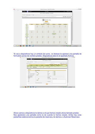 Te vas a dispositivos hay un simbolo de suma , le clickeas te aparece una pantalla de
formulario pones de nombre prestec. Dispositivos esta en el apartado Activos.
Ahora vamos a dispositivos le damos a el que hemos creado ahora llamado prestec.
Nos aparecera una pantalla como la de cuando lo hemos creado. Arriba hay unas
pestañitas seleccionamos la pestaña de reservas y le damos a «Autorizar Reservas»
 