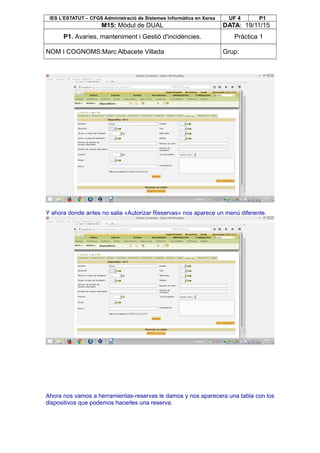 IES L’ESTATUT – CFGS Administració de Sistemes Informàtics en Xarxa UF 4 P1
M15: Mòdul de DUAL DATA: 19/11/15
P1. Avaries, manteniment i Gestió d'incidències. Pràctica 1
NOM I COGNOMS:Marc Albacete Villada Grup:
Y ahora donde antes no salia «Autorizar Reservas» nos aparece un menú diferente.
Ahora nos vamos a herramientas-reservas le damos y nos aparecera una tabla con los
dispositivos que podemos hacerles una reserva.
 
