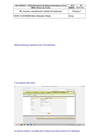 IES L’ESTATUT – CFGS Administració de Sistemes Informàtics en Xarxa UF 4 P1
M15: Mòdul de DUAL DATA: 19/11/15
P1. Avaries, manteniment i Gestió d'incidències. Pràctica 1
NOM I COGNOMS:Marc Albacete Villada Grup:
Seleccionamos por ejemplo el dia 14 de diciembre.
Y nos aparece este menú.
Le damos a añadir y nos debe salir la reserva que hemos hecho en el calendario.
 