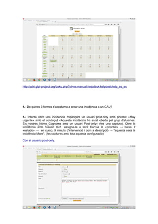 http://wiki.glpi-project.org/doku.php?id=es:manual:helpdesk:helpdeskhelp_es_es
4.- De quines 3 formes s'acostuma a crear una incidència a un CAU?
5.- Intenta obrir una incidència mitjançant un usuari post-only amb priotitat «Muy
urgente» amb el contingut «Aquesta incidència ha estat oberta pel grup d'alumnes:
Els_vostres_Noms_Cognoms amb un usuari Post-only» (fes una captura). Obre la
incidència amb l'usuari tec1, assigna-la a tec2 Canvia la «prioritat» → baixa, l'
«estado» → en curso, 5 minuts d'intervenció i com a descripció → ''aquesta serà la
incidència Mare''. (fes captures amb tota aquesta configuració)
Con el usuario post-only.
 