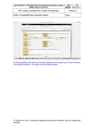 IES L’ESTATUT – CFGS Administració de Sistemes Informàtics en Xarxa UF 4 P1
M15: Mòdul de DUAL DATA: 19/11/15
P1. Avaries, manteniment i Gestió d'incidències. Pràctica 1
NOM I COGNOMS:Marc Albacete Villada Grup:
El mismo problema de antes no me deja asignarla a otro usuario que no sea el mismo.
Con el perfil tecnician , con admin si que me dejo hacerlo.
7.- Entra com a nor1 i consulta el seguiment de la seva incidència. (fes una captura del
resultat)
 