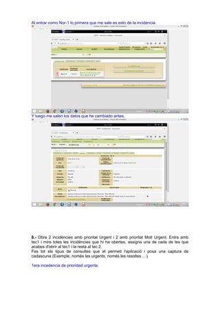 Al entrar como Nor-1 lo primera que me sale es esto de la incidencia.
Y luego me salen los datos que he cambiado antes.
8.- Obre 2 incidències amb prioritat Urgent i 2 amb prioritat Molt Urgent. Entra amb
tec1 i mira totes les incidències que hi ha obertes, assigna una de cada de les que
acabes d'obrir al tec1 i la resta al tec 2.
Fes tot els tipus de consultes que et permeti l'aplicació i posa una captura de
cadascuna (Exemple, només les urgents, només les resoltes …)
1era incedencia de prioridad urgente.
 