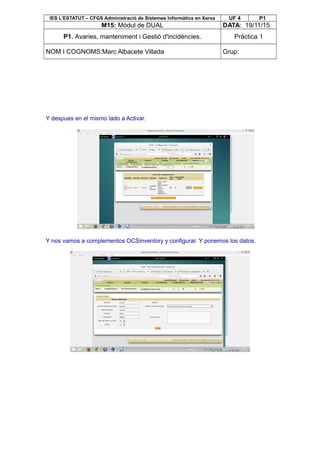 IES L’ESTATUT – CFGS Administració de Sistemes Informàtics en Xarxa UF 4 P1
M15: Mòdul de DUAL DATA: 19/11/15
P1. Avaries, manteniment i Gestió d'incidències. Pràctica 1
NOM I COGNOMS:Marc Albacete Villada Grup:
Y despues en el mismo lado a Activar.
Y nos vamos a complementos OCSinventory y configurar. Y ponemos los datos.
 