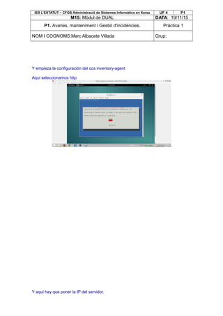 IES L’ESTATUT – CFGS Administració de Sistemes Informàtics en Xarxa UF 4 P1
M15: Mòdul de DUAL DATA: 19/11/15
P1. Avaries, manteniment i Gestió d'incidències. Pràctica 1
NOM I COGNOMS:Marc Albacete Villada Grup:
Y empieza la configuración del ocs inventory-agent
Aqui seleccionamos http
Y aquí hay que poner la IP del servidor.
 