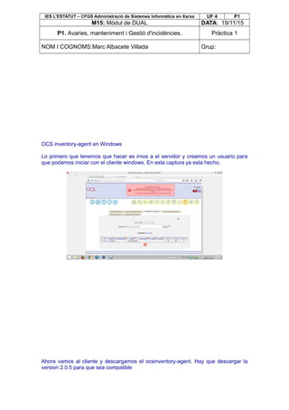 IES L’ESTATUT – CFGS Administració de Sistemes Informàtics en Xarxa UF 4 P1
M15: Mòdul de DUAL DATA: 19/11/15
P1. Avaries, manteniment i Gestió d'incidències. Pràctica 1
NOM I COGNOMS:Marc Albacete Villada Grup:
OCS inventory-agent en Windows
Lo primero que tenemos que hacer es irnos a el servidor y creamos un usuario para
que podamos iniciar con el cliente windows. En esta captura ya esta hecho.
Ahora vamos al cliente y descargamos el ocsinventory-agent. Hay que descargar la
version 2.0.5 para que sea compatible
 