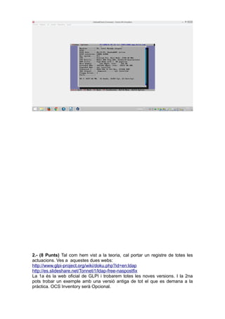 2.- (8 Punts) Tal com hem vist a la teoria, cal portar un registre de totes les
actuacions. Ves a aquestes dues webs:
http://www.glpi-project.org/wiki/doku.php?id=en:ldap
http://es.slideshare.net/Tonneti1/ldap-free-naspostfix
La 1a és la web oficial de GLPI i trobarem totes les noves versions. I la 2na
pots trobar un exemple amb una versió antiga de tot el que es demana a la
pràctica. OCS Inventory serà Opcional.
 