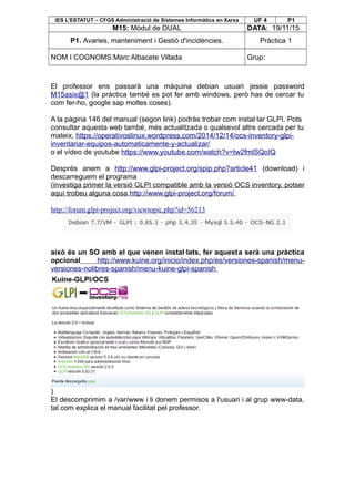 IES L’ESTATUT – CFGS Administració de Sistemes Informàtics en Xarxa UF 4 P1
M15: Mòdul de DUAL DATA: 19/11/15
P1. Avaries, manteniment i Gestió d'incidències. Pràctica 1
NOM I COGNOMS:Marc Albacete Villada Grup:
El professor ens passarà una màquina debian usuari jessie password
M15asix@1 (la pràctica també es pot fer amb windows, però has de cercar tu
com fer-ho, google sap moltes coses).
A la pàgina 146 del manual (segon link) podràs trobar com instal·lar GLPI. Pots
consultar aquesta web també, més actualitzada o qualsevol altre cercada per tu
mateix, https://operativoslinux.wordpress.com/2014/12/14/ocs-inventory-glpi-
inventariar-equipos-automaticamente-y-actualizar/
o el vídeo de youtube https://www.youtube.com/watch?v=tw2fmlSQoIQ
Després anem a http://www.glpi-project.org/spip.php?article41 (download) i
descarreguem el programa
(investiga primer la versió GLPI compatible amb la versió OCS inventory, potser
aquí trobeu alguna cosa http://www.glpi-project.org/forum/
http://forum.glpi-project.org/viewtopic.php?id=56213
això és un SO amb el que venen instal·lats, fer aquesta serà una pràctica
opcional http://www.kuine.org/inicio/index.php/es/versiones-spanish/menu-
versiones-nolibres-spanish/menu-kuine-glpi-spanish
)
El descomprimim a /var/www i li donem permisos a l'usuari i al grup www-data,
tal com explica el manual facilitat pel professor.
 