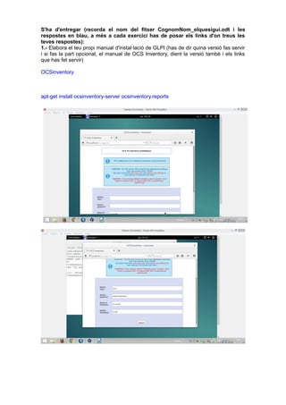 S'ha d'entregar (recorda el nom del fitxer CognomNom_elquesigui.odt i les
respostes en blau, a més a cada exercici has de posar els links d'on treus les
teves respostes):
1.- Elabora el teu propi manual d'instal·lació de GLPI (has de dir quina versió fas servir
i si fas la part opcional, el manual de OCS Inventory, dient la versió també i els links
que has fet servir)
OCSinventory
apt-get install ocsinventory-server ocsinventory.reports
 