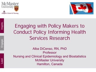 Inspire.




           Engaging with Policy Makers to
           Conduct Policy Informing Health
                 Services Research
Engage.




                        Alba DiCenso, RN, PhD
                                Professor
           Nursing and Clinical Epidemiology and Biostatistics
Lead.




                          McMaster University
                           Hamilton, Canada
 