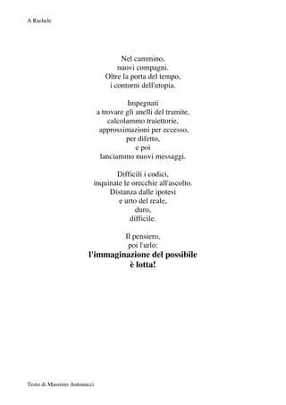 A Rachele




                                     Nel cammino,
                                    nuovi compagni.
                                Oltre la porta del tempo,
                                 i contorni dell'utopia.

                                       Impegnati
                             a trovare gli anelli del tramite,
                                 calcolammo traiettorie,
                              approssimazioni per eccesso,
                                       per difetto,
                                           e poi
                              lanciammo nuovi messaggi.

                                Difficili i codici,
                         inquinate le orecchie all'ascolto.
                              Distanza dalle ipotesi
                                 e urto del reale,
                                       duro,
                                     difficile.

                                       Il pensiero,
                                        poi l'urlo:
                       l'immaginazione del possibile
                                 è lotta!




Testo di Massimo Antonucci
 