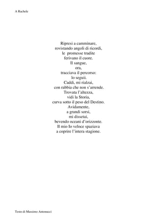 A Rachele




                                   Ripresi a camminare,
                              rovistando angoli di ricordi,
                                    le promesse tradite
                                     ferivano il cuore.
                                         Il sangue,
                                             ora,
                                   tracciava il percorso:
                                          lo seguii.
                                     Caddi, mi rialzai,
                              con rabbia che non s’arrende.
                                     Trovata l’altezza,
                                       vidi la Storia,
                             curva sotto il peso del Destino.
                                        Avidamente,
                                       a grandi sorsi,
                                        mi dissetai,
                              bevendo oceani d’orizzonte.
                                Il mio Io veloce spaziava
                               a coprire l’intera stagione.




Testo di Massimo Antonucci
 