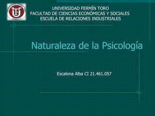 UNIVERSIDAD FERMÍN TORO
FACULTAD DE CIENCIAS ECONÓMICAS Y SOCIALES
    ESCUELA DE RELACIONES INDUSTRIALES




Naturaleza de la Psicología

           Escalona Alba CI 21.461.057
 