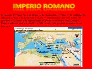 El Imperio Romano fue una etapa de la civilización romana en la Antigüedad
clásica, posterior a la República romana y caracterizada por una forma de
gobierno autocrática que significa que el poder lo tenía una sola persona
Roma mediante muchos conflictos bélicos adquirió grandes extensiones de
territorios
 