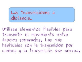 Las transmisiones a
distancia.
Utilizan elementos flexibles para
transmitir el movimiento entre
árboles separados. Las más
habituales son la transmisión por
cadena y la transmisión por correa.
 