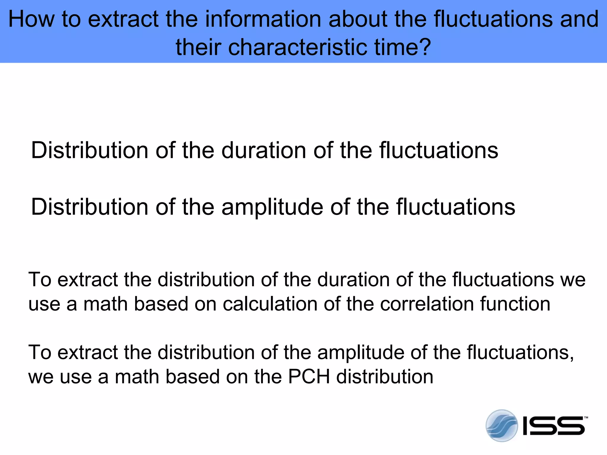 How to extract the information about the fluctuations and
                their characteristic time?



  Distribution of the duration of the fluctuations

  Distribution of the amplitude of the fluctuations


 To extract the distribution of the duration of the fluctuations we
 use a math based on calculation of the correlation function

 To extract the distribution of the amplitude of the fluctuations,
 we use a math based on the PCH distribution
 