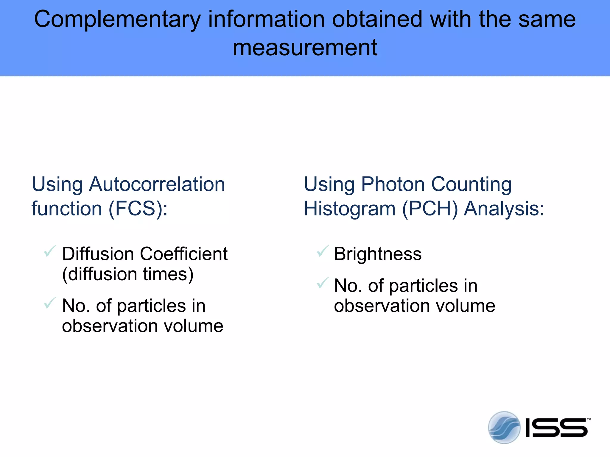 Complementary information obtained with the same
                 measurement




Using Autocorrelation      Using Photon Counting
function (FCS):            Histogram (PCH) Analysis:

  Diffusion Coefficient     Brightness
   (diffusion times)
                             No. of particles in
  No. of particles in        observation volume
   observation volume
 