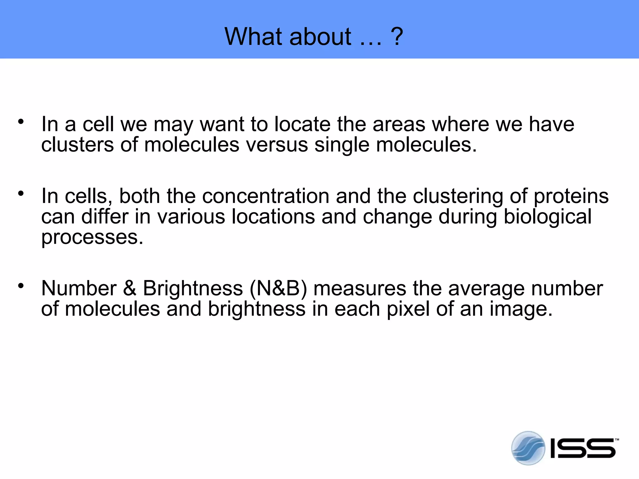 What about … ?


• In a cell we may want to locate the areas where we have
  clusters of molecules versus single molecules.

• In cells, both the concentration and the clustering of proteins
  can differ in various locations and change during biological
  processes.

• Number & Brightness (N&B) measures the average number
  of molecules and brightness in each pixel of an image.
 