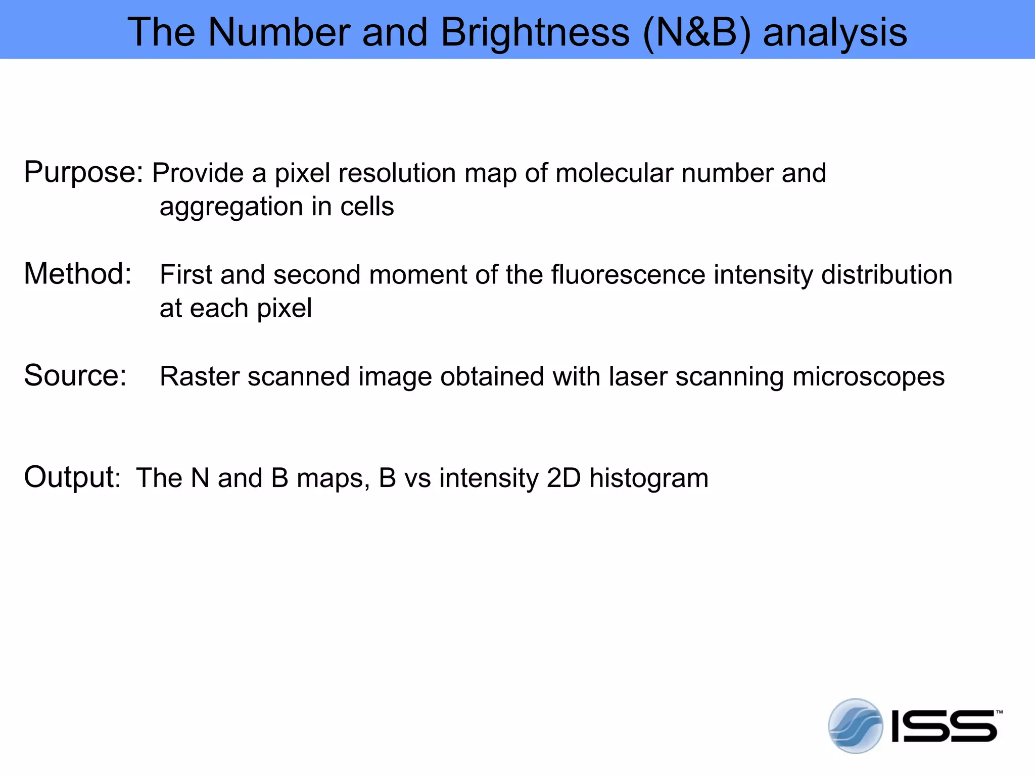 The Number and Brightness (N&B) analysis


Purpose: Provide a pixel resolution map of molecular number and
          aggregation in cells

Method: First and second moment of the fluorescence intensity distribution
          at each pixel

Source:   Raster scanned image obtained with laser scanning microscopes


Output: The N and B maps, B vs intensity 2D histogram
 