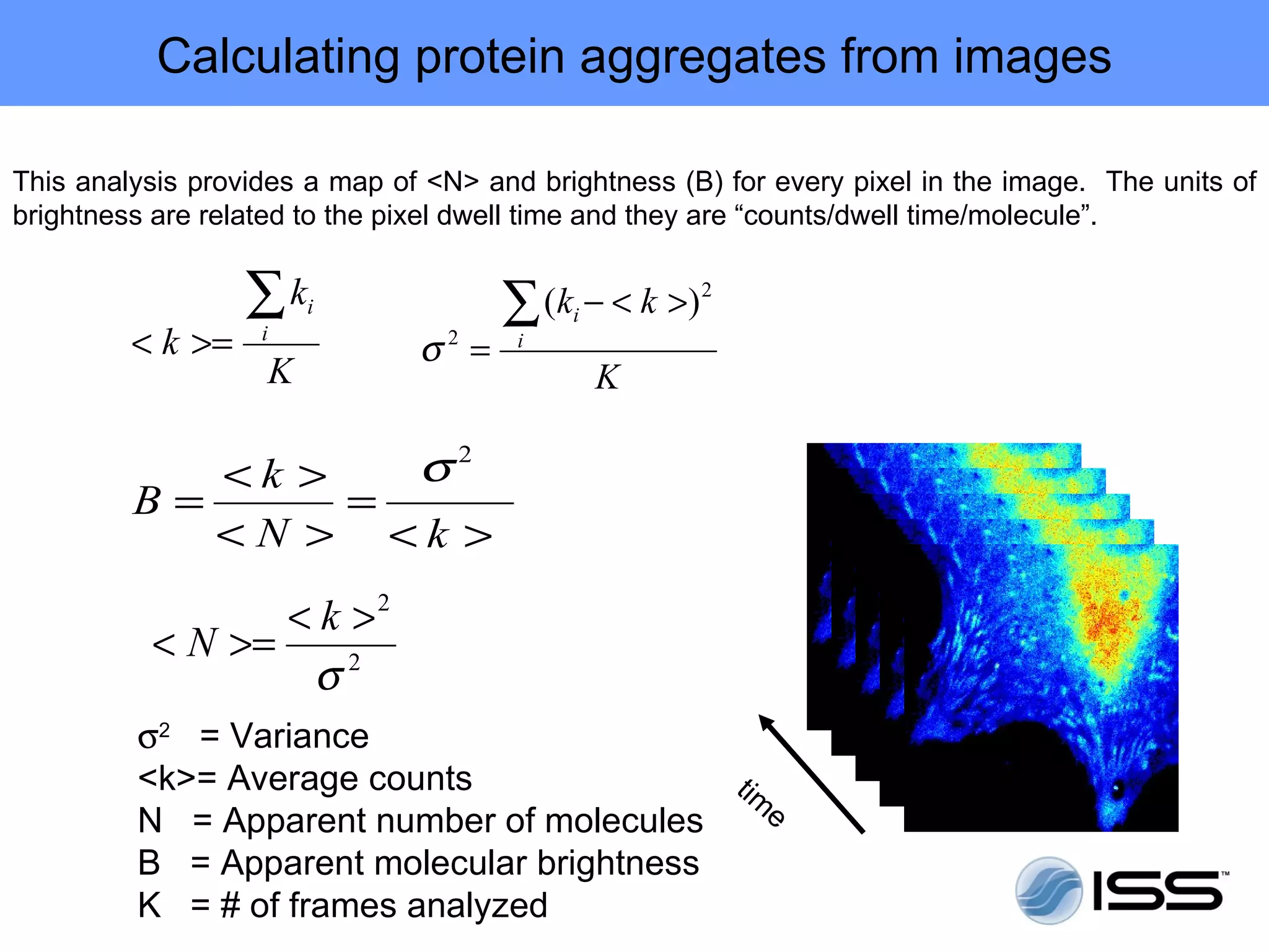 Calculating protein aggregates from images

This analysis provides a map of <N> and brightness (B) for every pixel in the image. The units of
brightness are related to the pixel dwell time and they are “counts/dwell time/molecule”.


                  ∑k   i              ∑ ( k − < k >)
                                           i
                                                       2

         < k >=    i
                               σ2 =    i
                   K                           K

               <k >            σ2
         B=         =
               <N > <k >
                 < k >2
          < N >=
                  σ2
         σ2 = Variance
         <k>= Average counts               tim
         N = Apparent number of molecules     e
         B = Apparent molecular brightness
         K = # of frames analyzed
 