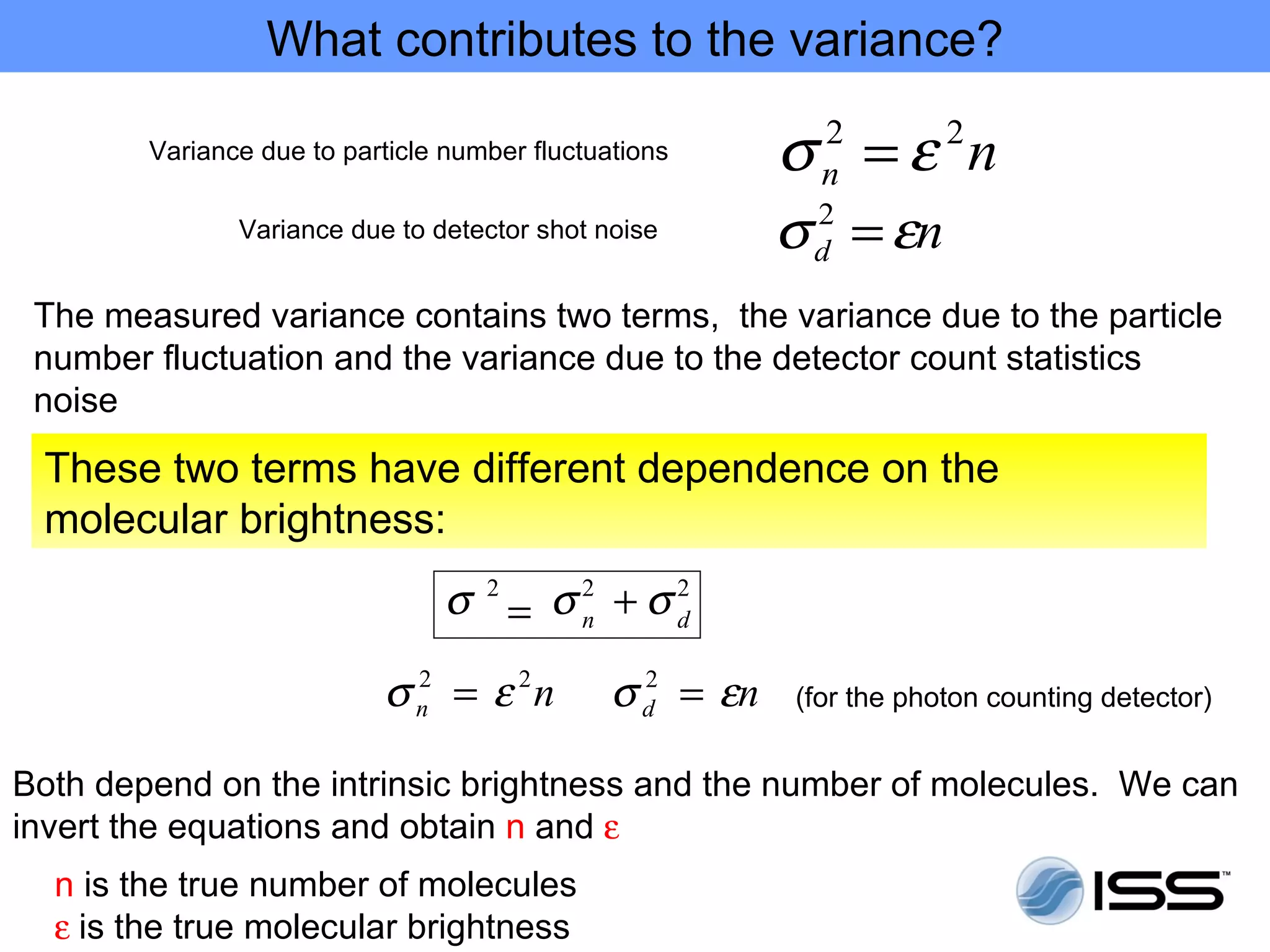 What contributes to the variance?

        Variance due to particle number fluctuations      σ =ε n
                                                            2
                                                            n
                                                                      2

               Variance due to detector shot noise        σ = εn
                                                           2
                                                           d

 The measured variance contains two terms, the variance due to the particle
 number fluctuation and the variance due to the detector count statistics
 noise
 These two terms have different dependence on the
 molecular brightness:
                                 σ 2 = σ2 + σ2
                                        n    d


                           σ n = ε 2n
                             2
                                               σ d = εn
                                                 2
                                                          (for the photon counting detector)


Both depend on the intrinsic brightness and the number of molecules. We can
invert the equations and obtain n and ε
  n is the true number of molecules
  ε is the true molecular brightness
 