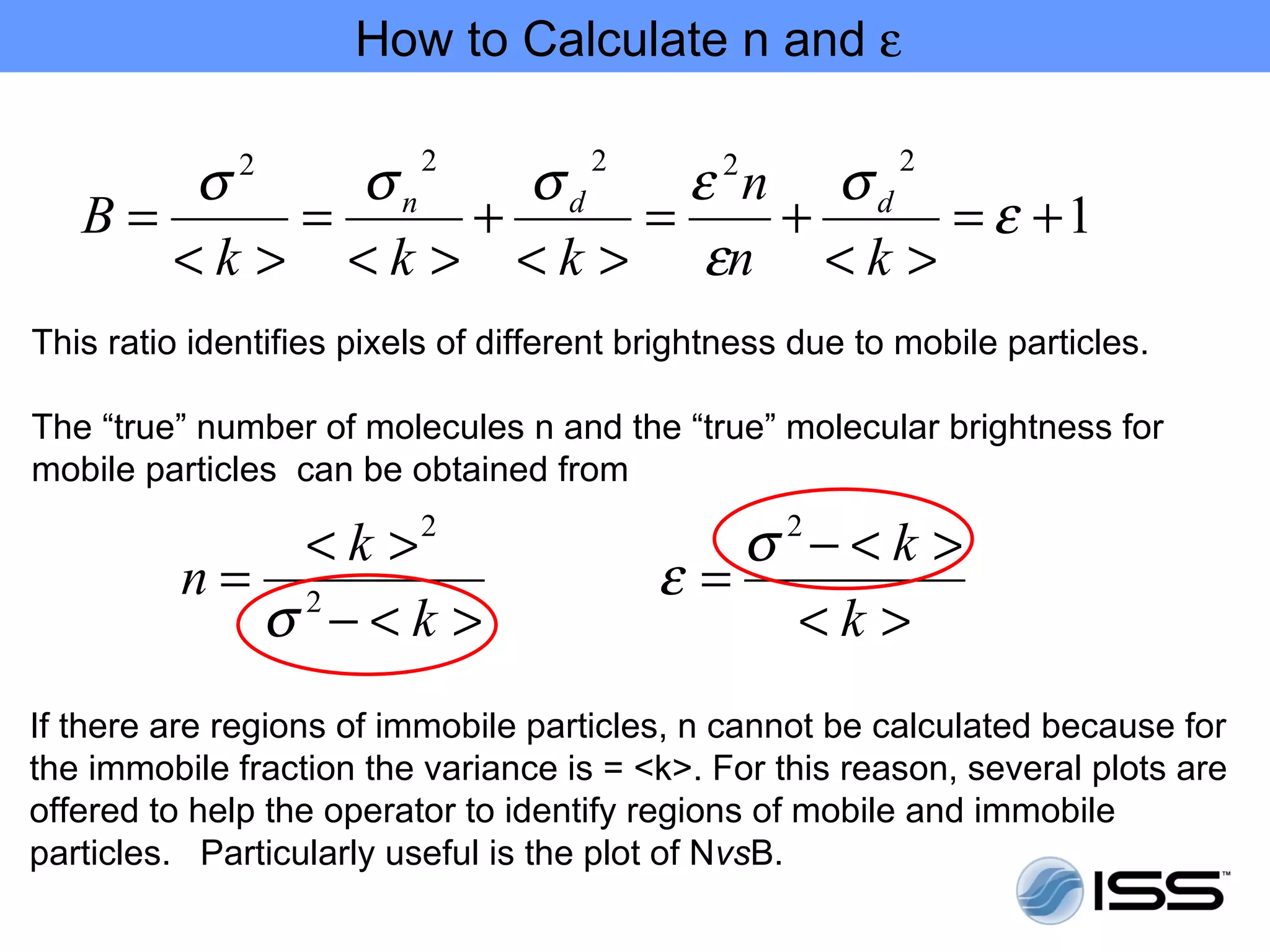 How to Calculate n and ε

       σ     σn    σd    ε n σd
              2           2           2        2           2
   B=      =     +     =    +    = ε +1
      < k > < k > < k > εn < k >
This ratio identifies pixels of different brightness due to mobile particles.

The “true” number of molecules n and the “true” molecular brightness for
mobile particles can be obtained from

             < k >2                           σ 2− < k >
          n= 2                             ε=
            σ −<k >                              <k >
If there are regions of immobile particles, n cannot be calculated because for
the immobile fraction the variance is = <k>. For this reason, several plots are
offered to help the operator to identify regions of mobile and immobile
particles. Particularly useful is the plot of NvsB.
 