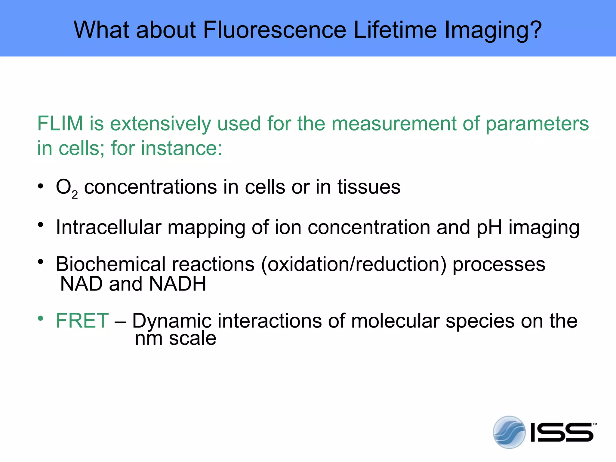 What about Fluorescence Lifetime Imaging?


FLIM is extensively used for the measurement of parameters
in cells; for instance:
• O2 concentrations in cells or in tissues
• Intracellular mapping of ion concentration and pH imaging
• Biochemical reactions (oxidation/reduction) processes
  NAD and NADH
• FRET – Dynamic interactions of molecular species on the
         nm scale
 