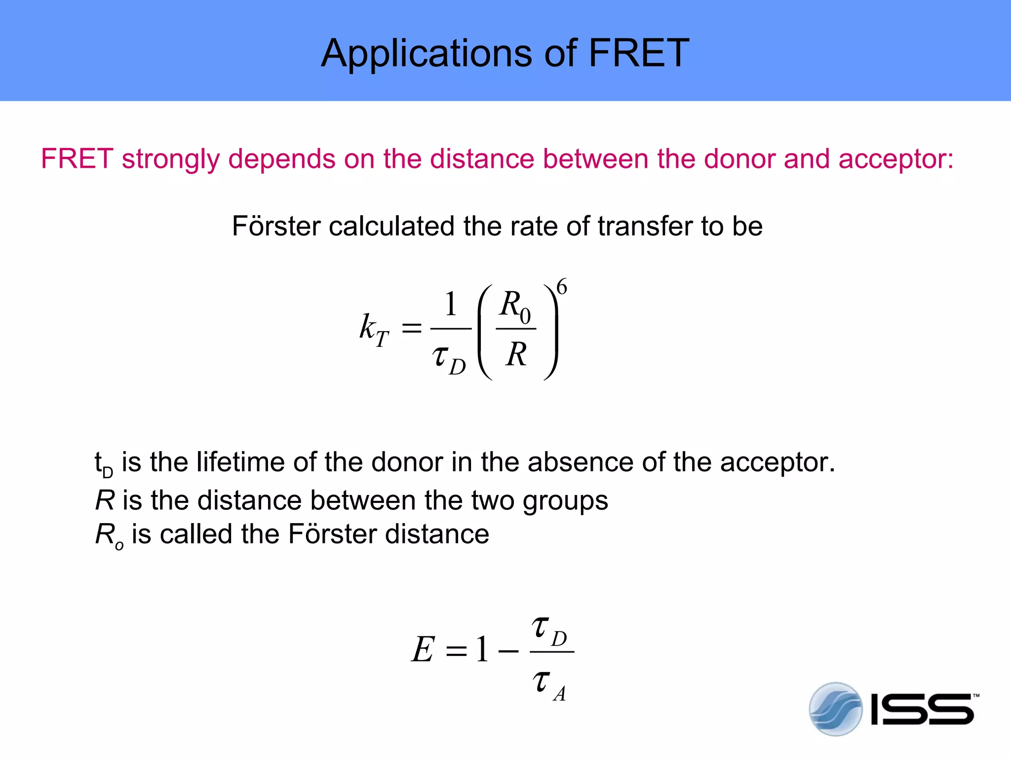 Applications of FRET

FRET strongly depends on the distance between the donor and acceptor:

               Förster calculated the rate of transfer to be

                                           6
                                1  R0 
                          kT =     R
                               τD  

    tD is the lifetime of the donor in the absence of the acceptor.
    R is the distance between the two groups
    Ro is called the Förster distance


                                    τD
                              E =1−
                                    τA
 