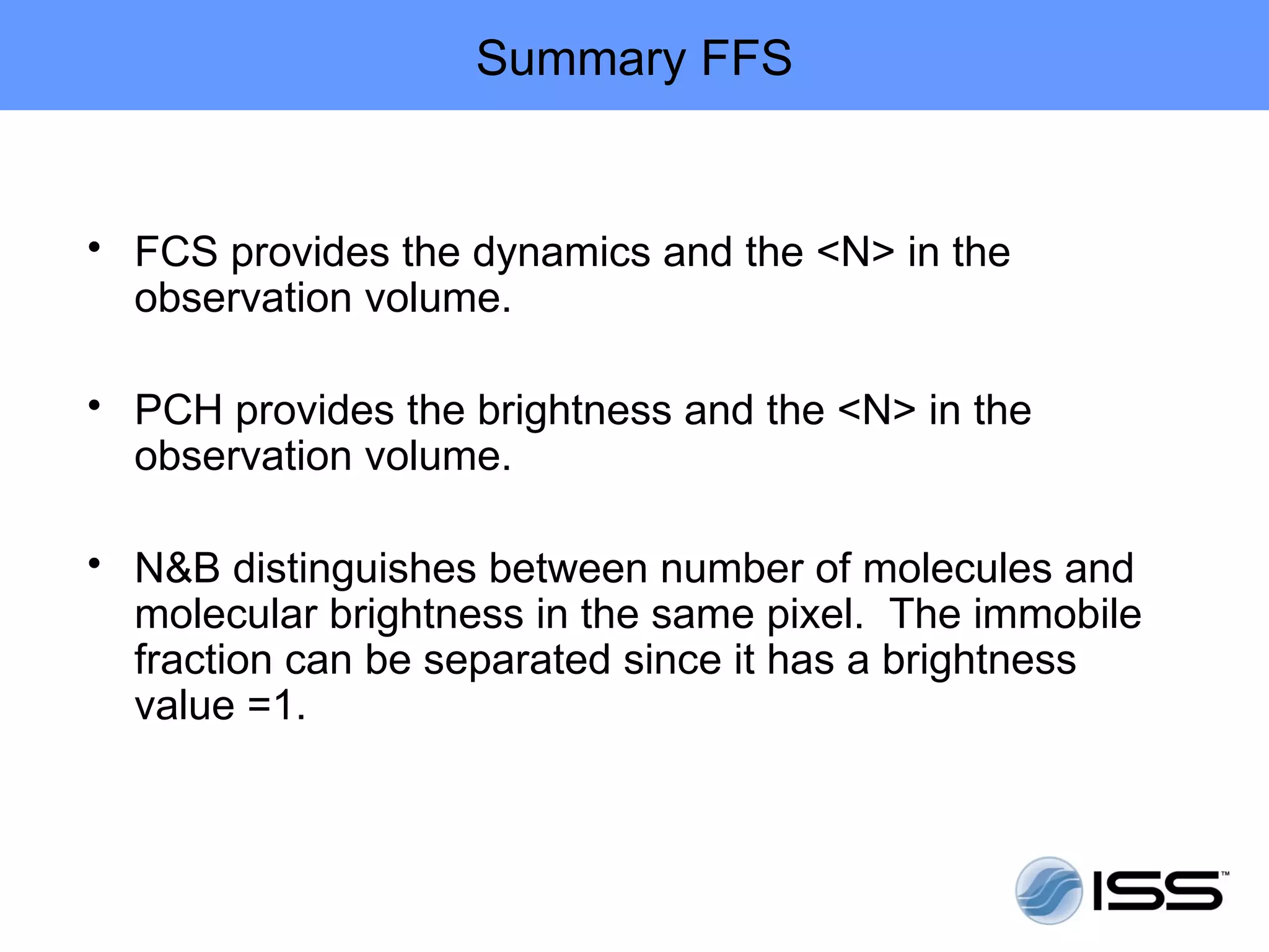 Summary FFS


• FCS provides the dynamics and the <N> in the
  observation volume.

• PCH provides the brightness and the <N> in the
  observation volume.

• N&B distinguishes between number of molecules and
  molecular brightness in the same pixel. The immobile
  fraction can be separated since it has a brightness
  value =1.
 