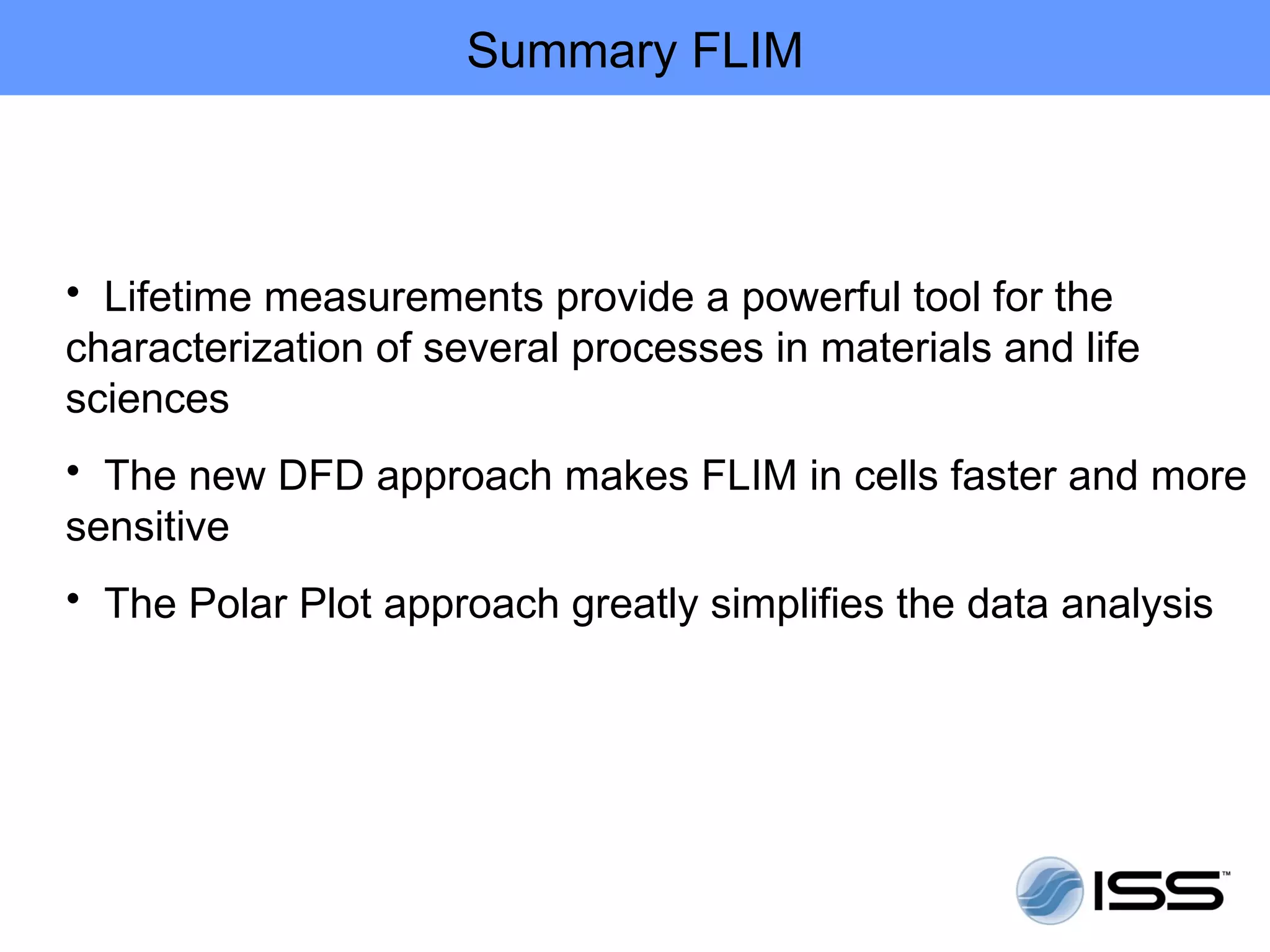 Summary FLIM



• Lifetime measurements provide a powerful tool for the
characterization of several processes in materials and life
sciences
• The new DFD approach makes FLIM in cells faster and more
sensitive
• The Polar Plot approach greatly simplifies the data analysis
 