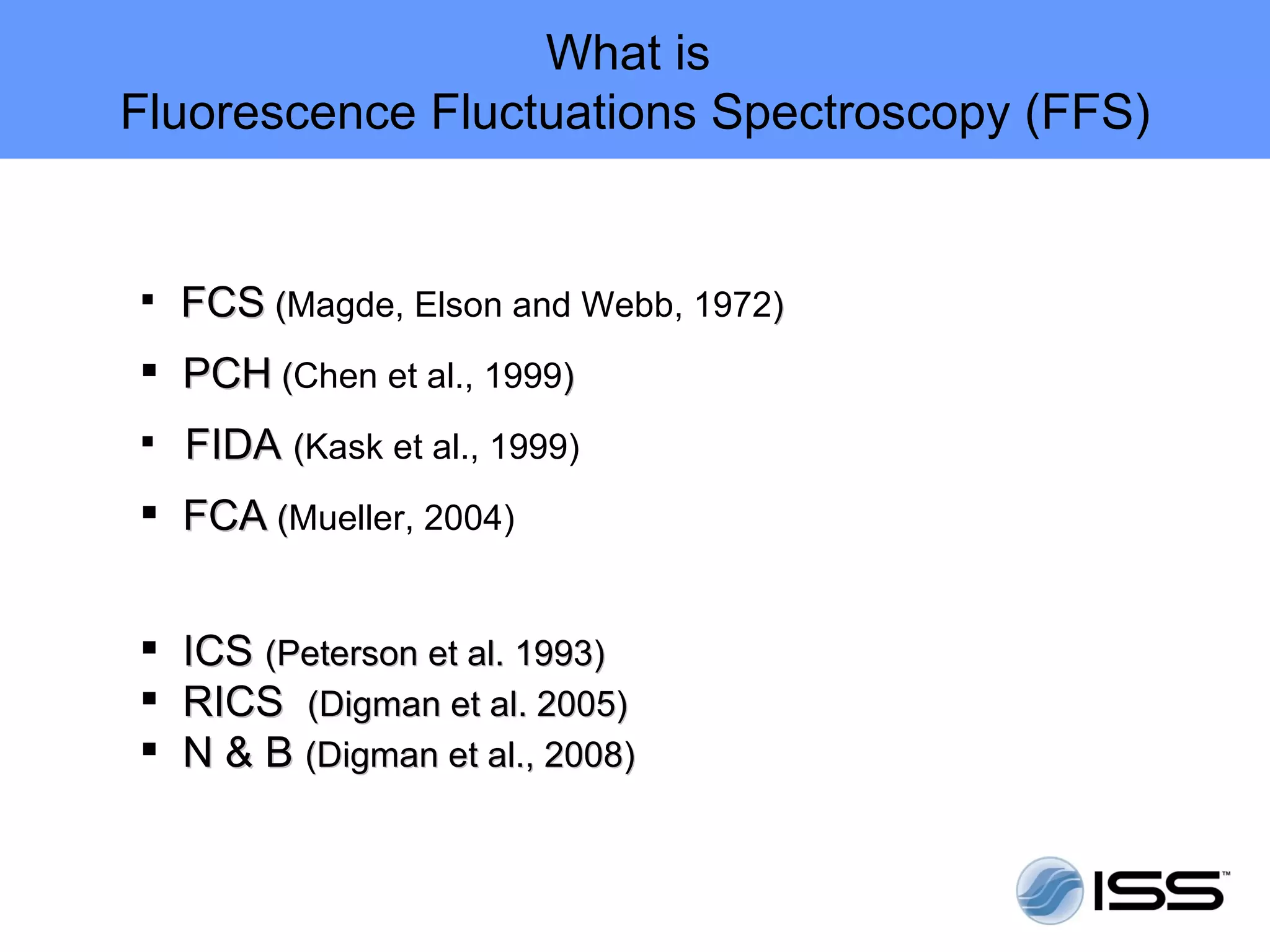 What is
Fluorescence Fluctuations Spectroscopy (FFS)


 FCS (Magde, Elson and Webb, 1972)
      (
 PCH (Chen et al., 1999)
      (
 FIDA (Kask et al., 1999)

 FCA (Mueller, 2004)
      (


 ICS (Peterson et al. 1993)
 RICS (Digman et al. 2005)
 N & B (Digman et al., 2008)
 