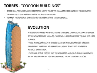 TORRES - "COCOON BUILDINGS"
• BASED ON A PRE-RATIONALIZED GEOMETRIC SHAPE, TUNED VIA PARAMETRIC DESIGN TOOLS TO ACHIEVE THE
OPTIMAL RATIO OF SURFACE BETWEEN THE WALLS AND FLOOR.
• FORM OF THE TOWERS IS OPTIMIZED TO COMPLEMENT THE SHADING SYSTEM.
•THE DESIGN STARTED WITH TWO SIMPLE CYLINDERS, CIRCULAR, YIELDING THE MOST
EFFICIENT IN TERMS OF "AREA-TO-FLOOR WALL", CREATING MORE VOLUME WITH LESS
SURFACE.
•THEN, A CIRCULAR SHAPE IS DIVIDED BASED ON A COMBINATION OF CIRCULAR
GEOMETRIES TO REDUCE SOLAR EXPOSURE, AND IT STARTED TO GENERATE A
NATURAL ORIENTATION.
•THE SHAPE OF THE TOWERS WAS THEN SCULPTED AROUND THE CORE, NARROWER
AT THE BASE AND AT THE TOP, WIDER AROUND THE INTERMEDIATE FLOORS.
EVOLUTION
15
 