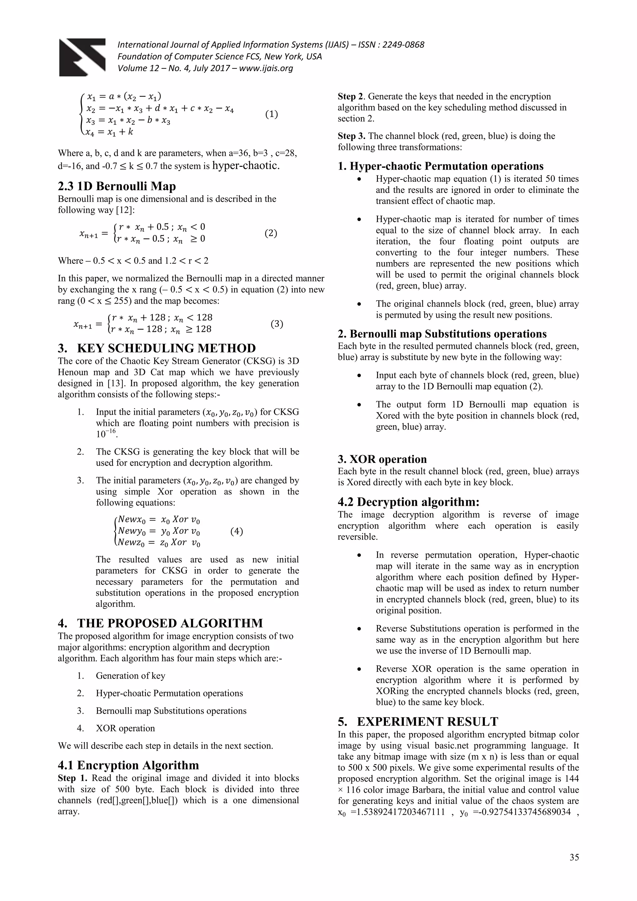 International Journal of Applied Information Systems (IJAIS) – ISSN : 2249-0868
Foundation of Computer Science FCS, New York, USA
Volume 12 – No. 4, July 2017 – www.ijais.org
35
Where a, b, c, d and k are parameters, when a=36, b=3 , c=28,
d=-16, and -0.7 k 0.7 the system is hyper-chaotic.
2.3 1D Bernoulli Map
Bernoulli map is one dimensional and is described in the
following way [12]:
Where – 0.5 x 0.5 and 1.2 r 2
In this paper, we normalized the Bernoulli map in a directed manner
by exchanging the x rang (– 0.5 x 0.5) in equation (2) into new
rang (0 x 255) and the map becomes:
3. KEY SCHEDULING METHOD
The core of the Chaotic Key Stream Generator (CKSG) is 3D
Henoun map and 3D Cat map which we have previously
designed in [13]. In proposed algorithm, the key generation
algorithm consists of the following steps:-
1. Input the initial parameters ( ) for CKSG
which are floating point numbers with precision is
10−16
.
2. The CKSG is generating the key block that will be
used for encryption and decryption algorithm.
3. The initial parameters ( ) are changed by
using simple Xor operation as shown in the
following equations:
The resulted values are used as new initial
parameters for CKSG in order to generate the
necessary parameters for the permutation and
substitution operations in the proposed encryption
algorithm.
4. THE PROPOSED ALGORITHM
The proposed algorithm for image encryption consists of two
major algorithms: encryption algorithm and decryption
algorithm. Each algorithm has four main steps which are:-
1. Generation of key
2. Hyper-choatic Permutation operations
3. Bernoulli map Substitutions operations
4. XOR operation
We will describe each step in details in the next section.
4.1 Encryption Algorithm
Step 1. Read the original image and divided it into blocks
with size of 500 byte. Each block is divided into three
channels (red[],green[],blue[]) which is a one dimensional
array.
Step 2. Generate the keys that needed in the encryption
algorithm based on the key scheduling method discussed in
section 2.
Step 3. The channel block (red, green, blue) is doing the
following three transformations:
1. Hyper-chaotic Permutation operations
 Hyper-chaotic map equation (1) is iterated 50 times
and the results are ignored in order to eliminate the
transient effect of chaotic map.
 Hyper-chaotic map is iterated for number of times
equal to the size of channel block array. In each
iteration, the four floating point outputs are
converting to the four integer numbers. These
numbers are represented the new positions which
will be used to permit the original channels block
(red, green, blue) array.
 The original channels block (red, green, blue) array
is permuted by using the result new positions.
2. Bernoulli map Substitutions operations
Each byte in the resulted permuted channels block (red, green,
blue) array is substitute by new byte in the following way:
 Input each byte of channels block (red, green, blue)
array to the 1D Bernoulli map equation (2).
 The output form 1D Bernoulli map equation is
Xored with the byte position in channels block (red,
green, blue) array.
3. XOR operation
Each byte in the result channel block (red, green, blue) arrays
is Xored directly with each byte in key block.
4.2 Decryption algorithm:
The image decryption algorithm is reverse of image
encryption algorithm where each operation is easily
reversible.
 In reverse permutation operation, Hyper-chaotic
map will iterate in the same way as in encryption
algorithm where each position defined by Hyper-
chaotic map will be used as index to return number
in encrypted channels block (red, green, blue) to its
original position.
 Reverse Substitutions operation is performed in the
same way as in the encryption algorithm but here
we use the inverse of 1D Bernoulli map.
 Reverse XOR operation is the same operation in
encryption algorithm where it is performed by
XORing the encrypted channels blocks (red, green,
blue) to the same key block.
5. EXPERIMENT RESULT
In this paper, the proposed algorithm encrypted bitmap color
image by using visual basic.net programming language. It
take any bitmap image with size (m x n) is less than or equal
to 500 x 500 pixels. We give some experimental results of the
proposed encryption algorithm. Set the original image is 144
× 116 color image Barbara, the initial value and control value
for generating keys and initial value of the chaos system are
x0 =1.53892417203467111 , y0 =-0.92754133745689034 ,
 
