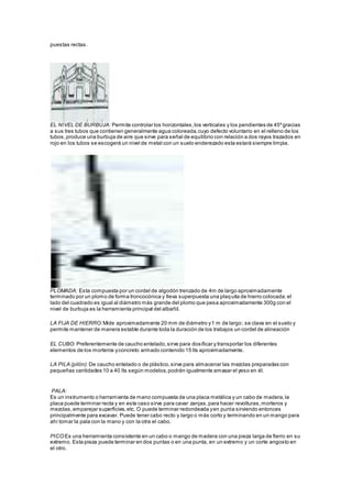 puestas rectas. 
EL NIVEL DE BURBUJA: Permite controlar los horizontales, los verticales y los pendientes de 45º gracias 
a sus tres tubos que contienen generalmente agua coloreada, cuyo defecto voluntario en el relleno de los 
tubos, produce una burbuja de aire que sirve para señal de equilibrio con relación a dos rayos trazados en 
rojo en los tubos se escogerá un nivel de metal con un suelo enderezado esta estará siempre limpia. 
PLOMADA: Esta compuesta por un cordel de algodón trenzado de 4m de largo aproximadamente 
terminado por un plomo de forma troncocónica y lleva superpuesta una plaquita de hierro colocada: el 
lado del cuadrado es igual al diámetro más grande del plomo que pesa aproximadamente 300g con el 
nivel de burbuja es la herramienta principal del albañil. 
LA FIJA DE HIERRO: Mide aproximadamente 20 mm de diámetro y 1 m de largo; se clava en el suelo y 
permite mantener de manera estable durante toda la duración de los trabajos un cordel de alineación 
EL CUBO: Preferentemente de caucho entelado, sirve para dosificar y transportar los diferentes 
elementos de los morteros y concreto armado contenido 15 lts aproximadamente. 
LA PILA (pilón): De caucho entelado o de plástico, sirve para almacenar las mezclas preparadas con 
pequeñas cantidades 10 a 40 lts según modelos, podrán igualmente amasar el yeso en él. 
PALA: 
Es un instrumento o herramienta de mano compuesta de una placa metálica y un cabo de madera, la 
placa puede terminar recta y en este caso sirve para cavar zanjas, para hacer revolturas, morteros y 
mezclas, emparejar superficies, etc. O puede terminar redondeada y en punta sirviendo entonces 
principalmente para excavar. Puede tener cabo recto y largo o más corto y terminando en un mango para 
ahí tomar la pala con la mano y con la otra el cabo. 
PICO:Es una herramienta consistente en un cabo o mango de madera con una pieza larga de fierro en su 
extremo. Esta pieza puede terminar en dos puntas o en una punta, en un extremo y un corte angosto en 
el otro. 
 